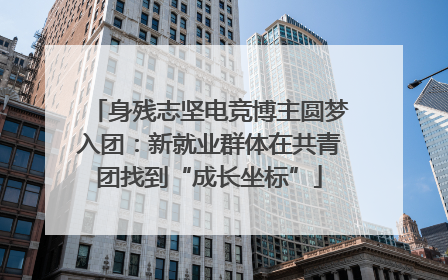 身残志坚电竞博主圆梦入团：新就业群体在共青团找到“成长坐标”
