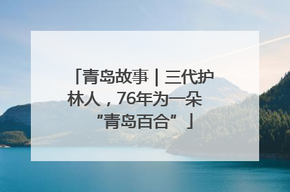 青岛故事｜三代护林人，76年为一朵“青岛百合”