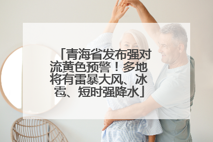 青海省发布强对流黄色预警！多地将有雷暴大风、冰雹、短时强降水