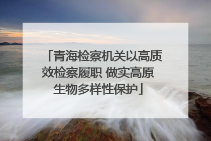 青海检察机关以高质效检察履职 做实高原生物多样性保护