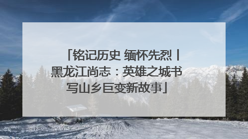铭记历史 缅怀先烈丨黑龙江尚志：英雄之城书写山乡巨变新故事