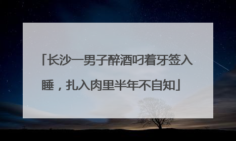 长沙一男子醉酒叼着牙签入睡，扎入肉里半年不自知