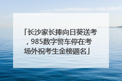 长沙家长捧向日葵送考，985数字警车停在考场外祝考生金榜题名