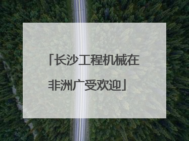 长沙工程机械在非洲广受欢迎