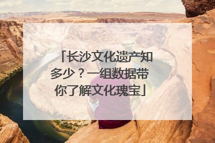 长沙文化遗产知多少？一组数据带你了解文化瑰宝