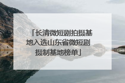 长清微短剧拍摄基地入选山东省微短剧摄制基地榜单