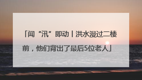 闻“汛”即动丨洪水漫过二楼前，他们背出了最后5位老人