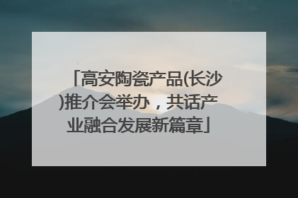 高安陶瓷产品(长沙)推介会举办，共话产业融合发展新篇章
