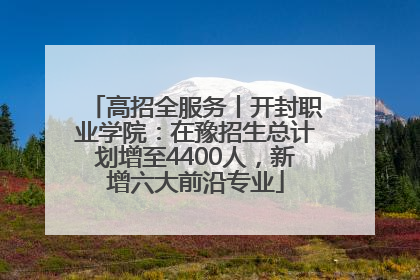 高招全服务丨开封职业学院：在豫招生总计划增至4400人，新增六大前沿专业
