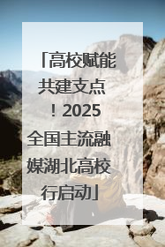 高校赋能 共建支点！2025全国主流融媒湖北高校行启动