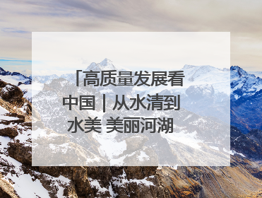高质量发展看中国｜从水清到水美 美丽河湖扮靓美丽乡村