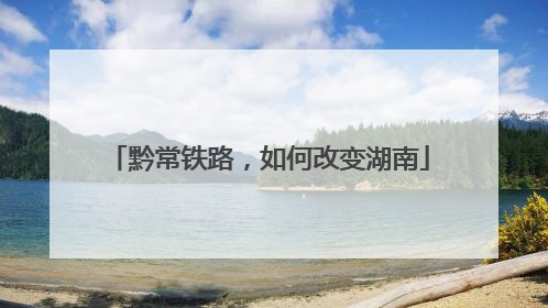 黔常铁路，如何改变湖南
