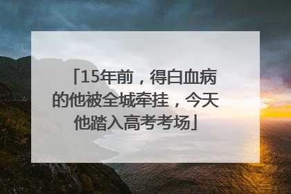 15年前，得白血病的他被全城牵挂，今天他踏入高考考场