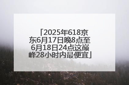 2025年618京东6月17日晚8点至6月18日24点这巅峰28小时内最便宜