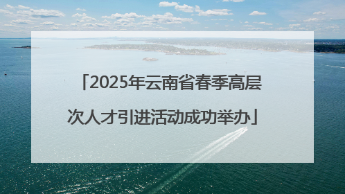 2025年云南省春季高层次人才引进活动成功举办