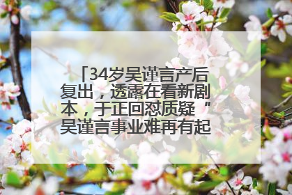 34岁吴谨言产后复出，透露在看新剧本，于正回怼质疑“吴谨言事业难再有起色”：女人在任何年纪都有她的光彩